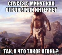 спустя 5 минут как отключили интернет так, а что такое огонь?