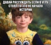 давай рассуждать если в углу стоял то это не начало истории 