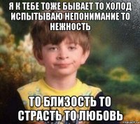 я к тебе тоже бывает то холод испытываю непонимание то нежность то близость то страсть то любовь