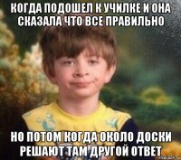 когда подошел к училке и она сказала что все правильно но потом когда около доски решают там другой ответ