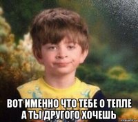  вот именно что тебе о тепле а ты другого хочешь