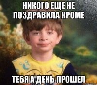 никого еще не поздравила кроме тебя а день прошел