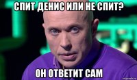 спит денис или не спит? он ответит сам