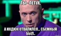 ты - петух, а индюк отвалился... съемный был..