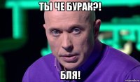 ты че бурак?! бля!