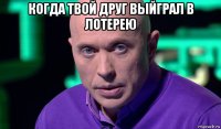 когда твой друг выйграл в лотерею 