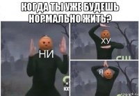 когда ты уже будешь нормально жить? 