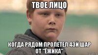 твое лицо когда рядом пролетел 43й шар от "ёжика"