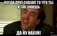 когда друг сказал то что ты и так знаешь да ну нахуй!