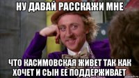 ну давай расскажи мне что касимовская живет так как хочет и сын ее поддерживает