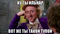 ну ты ильнар вот же ты такой тупой