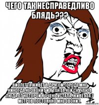 чего так несправедливо блядь??? виолетта живёт в другом городе мне никогда не звонит и я так за ней скучаю а люда от которой я очень устала, живёт за 7 метров постоянно мне звонит.