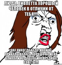 люда, виолетта хорошый человек в отличии от тебя!!! она никогда надо мной не прикалывалась, хорошо на меня влияла и не давала мне вредные советы!!!