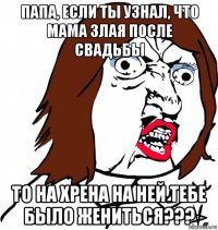 папа, если ты узнал, что мама злая после свадьбы то на хрена на ней тебе было жениться???