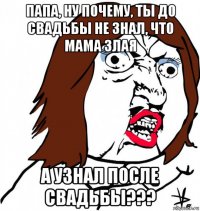 папа, ну почему, ты до свадьбы не знал, что мама злая а узнал после свадьбы???