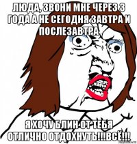 люда, звони мне через 3 года а не сегодня завтра и послезавтра я хочу блин от тебя отлично отдохнуть!!!всё!!!