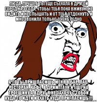 люда, лучше б ты еще съехала в другой город на 3 года, чтобы тебя пока вживую не видить и не слышать и от тебя отдохнуть и мне звонила только очень редко а то ты пришласишь меня в бар, паб, ресторан, кафе, в дрим-таун и ещё на троещину а вдруг я не захочу с тобой куда-то идти и ехать куда пригласишь!!!