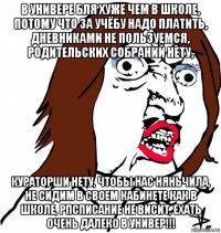 в универе бля хуже чем в школе, потому что за учёбу надо платить, дневниками не пользуемся, родительских собраний нету, кураторши нету, чтобы нас няньчила, не сидим в своем кабинете как в школе, рпсписание не висит, ехать очень далеко в универ!!!