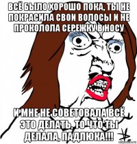 всё было хорошо пока, ты не покрасила свои волосы и не проколола сережку в носу и мне не советовала всё это делать, то что ты делала, падлюка!!!