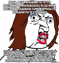 люда, я тебя ненавижу за то что постоянно прикалывалась на до мной, постоянно задавала такие вопросы:ты больная?ты чё странная? сколько тебе лет?потом говорила:тебе скоро 18 лет потянула меня на троещину, не берегла свой естественный цвет волос а взяла покрасила дура, и плохо на меня влияла!!!