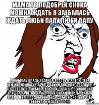 мама тв подобрей скока можна ждать я заебалась ждать люби папу люби папу люби папу блядь ходячая злость отравлю тебя чем-нибудь нахуя за него замуж выходила если ты его совсем не любигь только и делаешь бесконечно злишья на него и на нас тоже!!!злая злость!!!самая злая в мире!!!подобрей и будь доброй сколько тебе говорить и ждать????!!!!