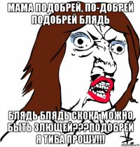 мама подобрей, по-добрей подобрей блядь блядь блядь скока можно быть злющей???подобрей я тиба прошу!!!