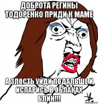 доброта регины тодоренко приди к маме а злость уйди подальше и испарись в облаках блин!!!