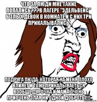 что за люди мне такие попались???в лагере "эдельвейс" 6 злых девок в комнате и с них три прикалывались подруга люда, которая на меня плохо влияет и тоже прикалываеться вообще дурочка и мама очень приочень злая ни одной доброты!!!