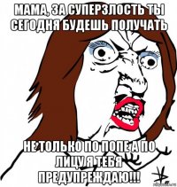 мама, за суперзлость ты сегодня будешь получать не только по попе а по лицу я тебя предупреждаю!!!