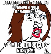 повезло регине тодоренко с мамой и моей племяннице а с моей не повезло блядь!!!