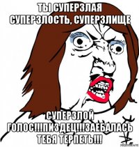 ты суперзлая суперзлость, суперзлище суперзлой голос!!!пиздец!!!заебалась тебя терпеть!!!