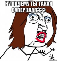 ну почему ты такая суперзлая??? 