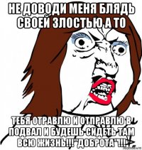 не доводи меня блядь своей злостью а то тебя отравлю и отправлю в подвал и будешь сидеть там всю жизнь!!!"доброта"!!!