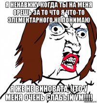 я ненавижу когда ты на меня орешь за то что я что-то элементарного не понимаю я же не виновата, что у меня очень слабый ум!!!!