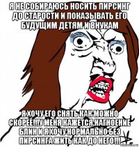 я не собираюсь носить пирсинг до старости и показывать его будущим детям и внукам я хочу его снять как можно скорее!!!у меня кажется нагноение блин и я хочу нормально без пирсинга жить как до него!!!