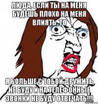 люда, если ты на меня будешь плохо на меня влиять, то я больше с тобой дружить не буду и на телефонные звонки не буду отвечать!!!