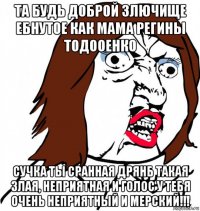 та будь доброй злючище ебнутое как мама регины тодооенко сучка ты сранная дрянб такая злая, неприятная и голос у тебя очень неприятный и мерский!!!