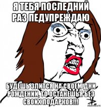 я тебя последний раз педупреждаю будешь злится на своем дни рождении, то останешья без своих подарков!!!