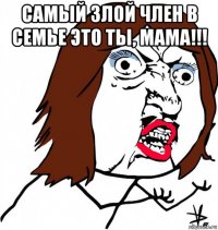 самый злой член в семье это ты, мама!!! 