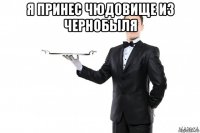 я принес чюдовище из чернобыля 