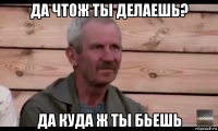 да чтож ты делаешь? да куда ж ты бьешь