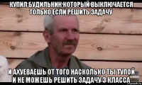 купил будильник который выключается только если решить задачу и ахуеваешь от того насколько ты тупой и не можешь решить задачу 3 класса