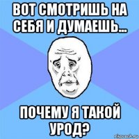 вот смотришь на себя и думаешь... почему я такой урод?