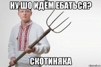 ну шо идём ебаться? скотиняка