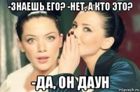 -знаешь его? -нет, а кто это? -да, он даун