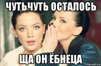 чутьчуть осталось ща он ёбнеца