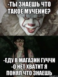 -ты знаешь что такое мучение? -еду в магазин гуччи -о нет хватит я понял что знаешь