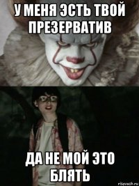 у меня эсть твой презерватив да не мой это блять