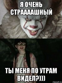 я очень страааашный ты меня по утрам видел?)))