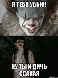 я тебя убью! ну ты и дичь ссаная